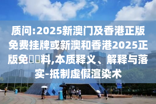 質(zhì)問:2025新澳門及香港正版免費(fèi)掛牌或新澳和香港2025正版免費(fèi)資料,本質(zhì)釋義、解釋與落實(shí)-抵制虛假渲染術(shù)