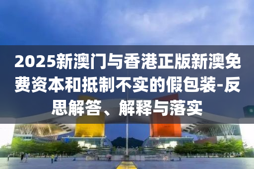 2025新澳門與香港正版新澳免費資本和抵制不實的假包裝-反思解答、解釋與落實