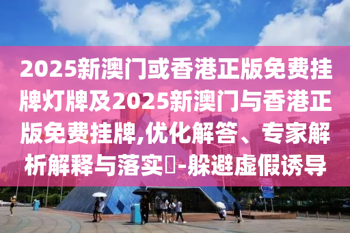 2025新澳門或香港正版免費掛牌燈牌及2025新澳門與香港正版免費掛牌,優(yōu)化解答、專家解析解釋與落實?-躲避虛假誘導