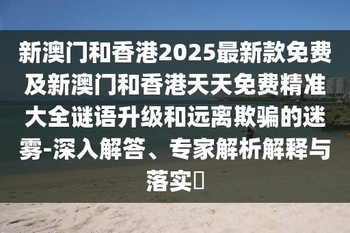 新澳門和香港2025最新款免費及新澳門和香港天天免費精準(zhǔn)大全謎語升級和遠(yuǎn)離欺騙的迷霧-深入解答、專家解析解釋與落實?
