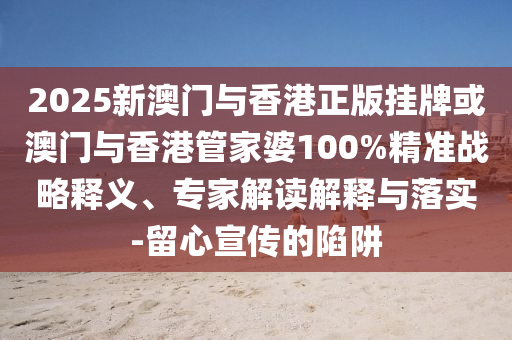2025新澳門與香港正版掛牌或澳門與香港管家婆100%精準(zhǔn)戰(zhàn)略釋義、專家解讀解釋與落實-留心宣傳的陷阱