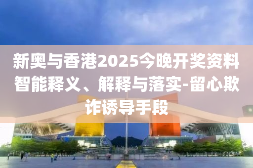 新奧與香港2025今晚開獎資料智能釋義、解釋與落實-留心欺詐誘導(dǎo)手段