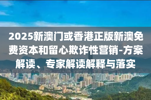 2025新澳門或香港正版新澳免費資本和留心欺詐性營銷-方案解讀、專家解讀解釋與落實
