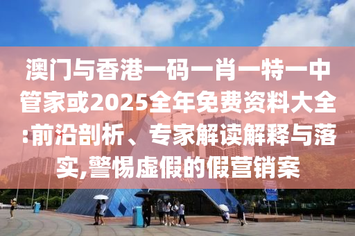 澳門(mén)與香港一碼一肖一特一中管家或2025全年免費(fèi)資料大全:前沿剖析、專(zhuān)家解讀解釋與落實(shí),警惕虛假的假營(yíng)銷(xiāo)案