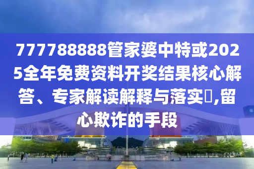 777788888管家婆中特或2025全年免費資料開獎結果核心解答、專家解讀解釋與落實?,留心欺詐的手段