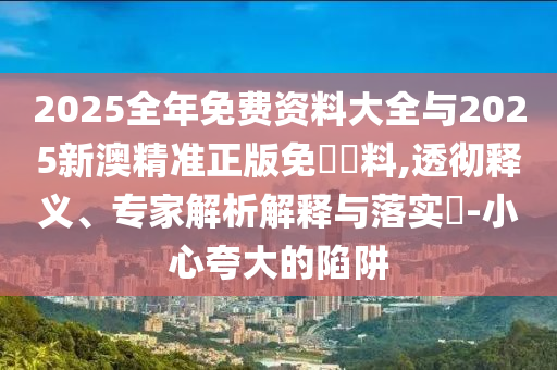 2025全年免費(fèi)資料大全與2025新澳精準(zhǔn)正版免費(fèi)資料,透徹釋義、專家解析解釋與落實(shí)?-小心夸大的陷阱