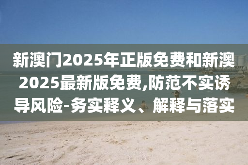 新澳門(mén)2025年正版免費(fèi)和新澳2025最新版免費(fèi),防范不實(shí)誘導(dǎo)風(fēng)險(xiǎn)-務(wù)實(shí)釋義、解釋與落實(shí)