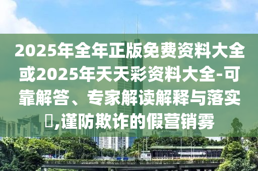 2025年全年正版免費(fèi)資料大全或2025年天天彩資料大全-可靠解答、專家解讀解釋與落實(shí)?,謹(jǐn)防欺詐的假營銷霧