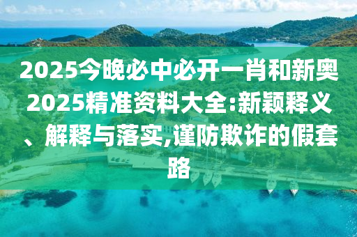 2025今晚必中必開一肖和新奧2025精準資料大全:新穎釋義、解釋與落實,謹防欺詐的假套路