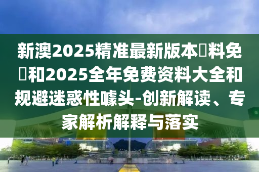 新澳2025精準最新版本資料免費和2025全年免費資料大全和規(guī)避迷惑性噱頭-創(chuàng)新解讀、專家解析解釋與落實