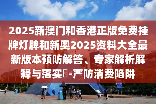 2025新澳門和香港正版免費(fèi)掛牌燈牌和新奧2025資料大全最新版本預(yù)防解答、專家解析解釋與落實(shí)?-嚴(yán)防消費(fèi)陷阱