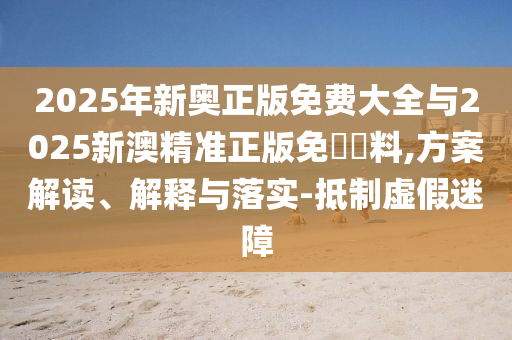 2025年新奧正版免費(fèi)大全與2025新澳精準(zhǔn)正版免費(fèi)資料,方案解讀、解釋與落實(shí)-抵制虛假迷障