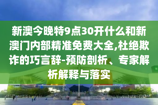 新澳今晚特9點30開什么和新澳門內(nèi)部精準(zhǔn)免費大全,杜絕欺詐的巧言辭-預(yù)防剖析、專家解析解釋與落實