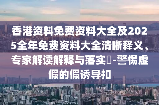 香港資料免費資料大全及2025全年免費資料大全清晰釋義、專家解讀解釋與落實?-警惕虛假的假誘導(dǎo)扣