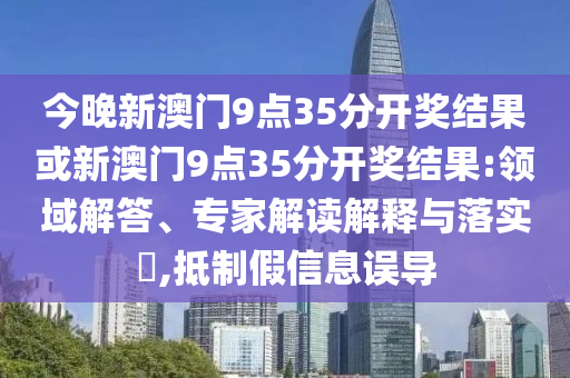 今晚新澳門9點35分開獎結(jié)果或新澳門9點35分開獎結(jié)果:領(lǐng)域解答、專家解讀解釋與落實?,抵制假信息誤導(dǎo)