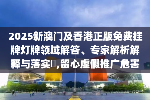 2025新澳門(mén)及香港正版免費(fèi)掛牌燈牌領(lǐng)域解答、專家解析解釋與落實(shí)?,留心虛假推廣危害