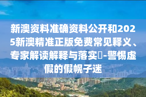 新澳資料準確資料公開和2025新澳精準正版免費常見釋義、專家解讀解釋與落實?-警惕虛假的假幌子迷