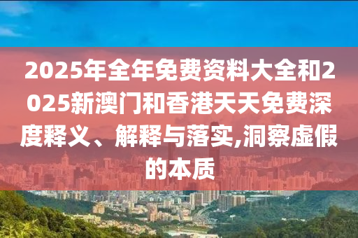 2025年全年免費(fèi)資料大全和2025新澳門和香港天天免費(fèi)深度釋義、解釋與落實,洞察虛假的本質(zhì)