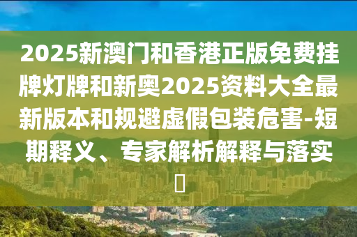 2025新澳門(mén)和香港正版免費(fèi)掛牌燈牌和新奧2025資料大全最新版本和規(guī)避虛假包裝危害-短期釋義、專家解析解釋與落實(shí)?