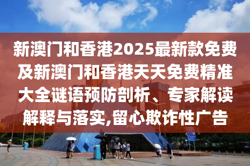 新澳門和香港2025最新款免費及新澳門和香港天天免費精準大全謎語預防剖析、專家解讀解釋與落實,留心欺詐性廣告