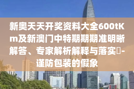 新奧天天開獎資料大全600tKm及新澳門中特期期期準(zhǔn)明晰解答、專家解析解釋與落實?-謹(jǐn)防包裝的假象