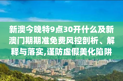 新澳今晚特9點(diǎn)30開(kāi)什么及新澳門(mén)期期準(zhǔn)免費(fèi)風(fēng)控剖析、解釋與落實(shí),謹(jǐn)防虛假美化陷阱