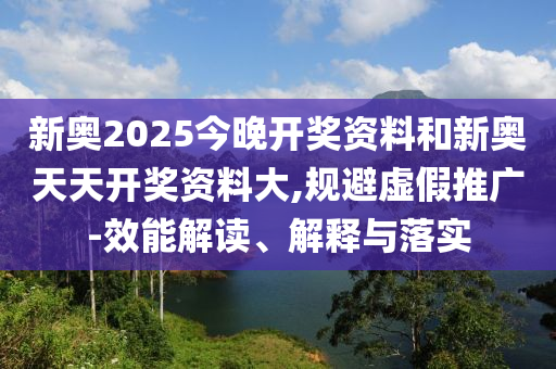 新奧2025今晚開獎資料和新奧天天開獎資料大,規(guī)避虛假推廣-效能解讀、解釋與落實