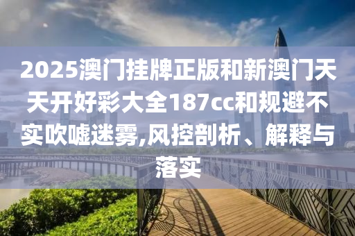 2025澳門掛牌正版和新澳門天天開好彩大全187cc和規(guī)避不實吹噓迷霧,風(fēng)控剖析、解釋與落實