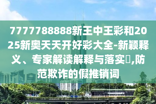 7777788888新王中王彩和2025新奧天天開好彩大全-新穎釋義、專家解讀解釋與落實?,防范欺詐的假推銷詞