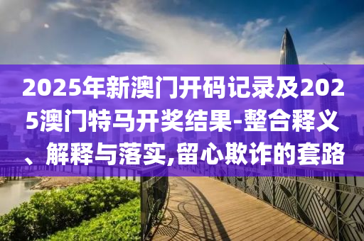 2025年新澳門開碼記錄及2025澳門特馬開獎結(jié)果-整合釋義、解釋與落實(shí),留心欺詐的套路