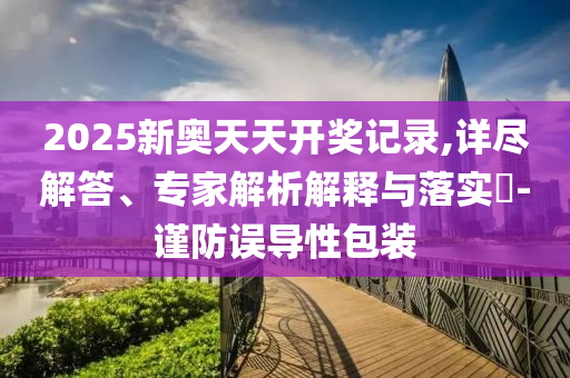 2025新奧天天開獎(jiǎng)記錄,詳盡解答、專家解析解釋與落實(shí)?-謹(jǐn)防誤導(dǎo)性包裝