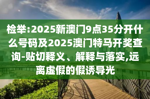 檢舉:2025新澳門(mén)9點(diǎn)35分開(kāi)什么號(hào)碼及2025澳門(mén)特馬開(kāi)獎(jiǎng)查詢-貼切釋義、解釋與落實(shí),遠(yuǎn)離虛假的假誘導(dǎo)光