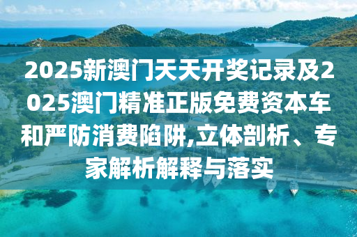 2025新澳門天天開獎記錄及2025澳門精準正版免費資本車和嚴防消費陷阱,立體剖析、專家解析解釋與落實