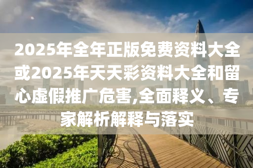 2025年全年正版免費資料大全或2025年天天彩資料大全和留心虛假推廣危害,全面釋義、專家解析解釋與落實