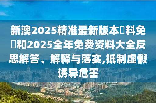新澳2025精準(zhǔn)最新版本資料免費(fèi)和2025全年免費(fèi)資料大全反思解答、解釋與落實(shí),抵制虛假誘導(dǎo)危害