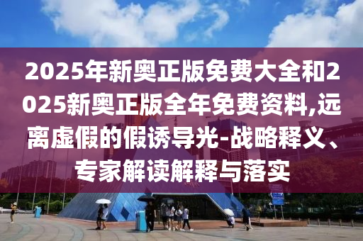 2025年新奧正版免費(fèi)大全和2025新奧正版全年免費(fèi)資料,遠(yuǎn)離虛假的假誘導(dǎo)光-戰(zhàn)略釋義、專家解讀解釋與落實(shí)