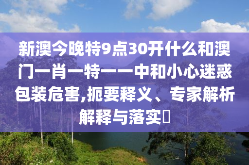 新澳今晚特9點30開什么和澳門一肖一特一一中和小心迷惑包裝危害,扼要釋義、專家解析解釋與落實?