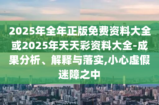 2025年全年正版免費(fèi)資料大全或2025年天天彩資料大全-成果分析、解釋與落實(shí),小心虛假迷障之中