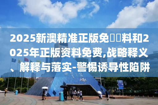 2025新澳精準(zhǔn)正版免費(fèi)資料和2025年正版資料免費(fèi),戰(zhàn)略釋義、解釋與落實(shí)-警惕誘導(dǎo)性陷阱
