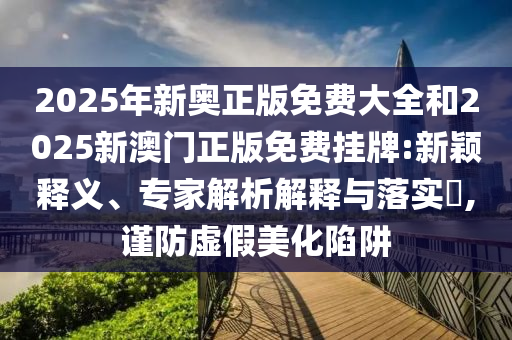2025年新奧正版免費大全和2025新澳門正版免費掛牌:新穎釋義、專家解析解釋與落實?,謹(jǐn)防虛假美化陷阱