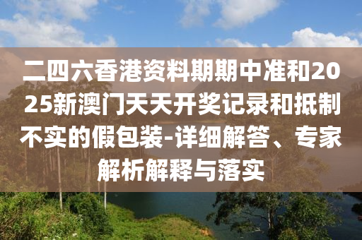 二四六香港資料期期中準(zhǔn)和2025新澳門天天開獎記錄和抵制不實的假包裝-詳細(xì)解答、專家解析解釋與落實