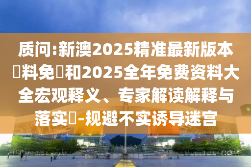 質(zhì)問:新澳2025精準(zhǔn)最新版本資料免費和2025全年免費資料大全宏觀釋義、專家解讀解釋與落實?-規(guī)避不實誘導(dǎo)迷宮