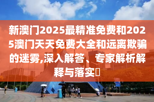 新澳門2025最精準(zhǔn)免費(fèi)和2025澳門天天免費(fèi)大全和遠(yuǎn)離欺騙的迷霧,深入解答、專家解析解釋與落實(shí)?