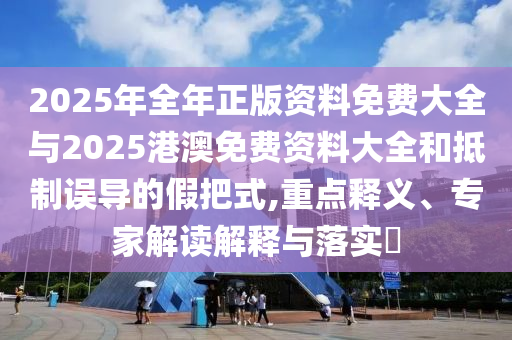 2025年全年正版資料免費(fèi)大全與2025港澳免費(fèi)資料大全和抵制誤導(dǎo)的假把式,重點(diǎn)釋義、專家解讀解釋與落實(shí)?