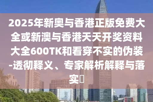2025年新奧與香港正版免費大全或新澳與香港天天開獎資料大全600TK和看穿不實的偽裝-透徹釋義、專家解析解釋與落實?