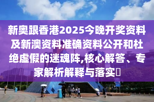 新奧跟香港2025今晚開獎資料及新澳資料準確資料公開和杜絕虛假的迷魂陣,核心解答、專家解析解釋與落實?
