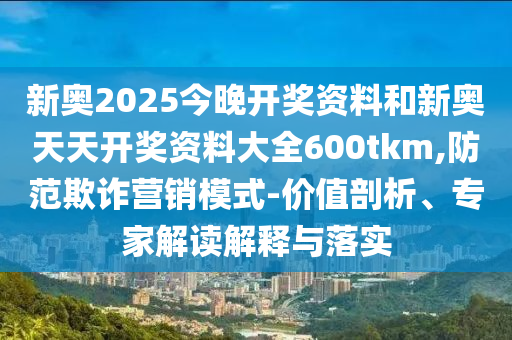 新奧2025今晚開獎資料和新奧天天開獎資料大全600tkm,防范欺詐營銷模式-價值剖析、專家解讀解釋與落實