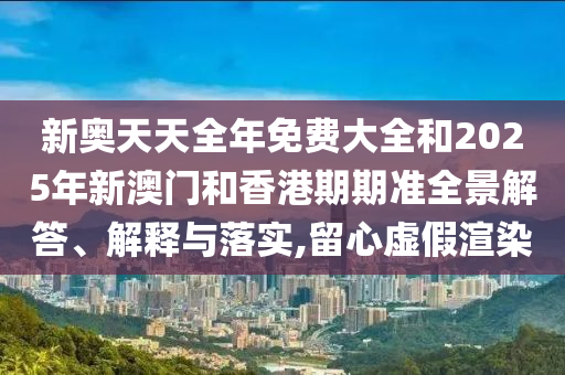 新奧天天全年免費(fèi)大全和2025年新澳門和香港期期準(zhǔn)全景解答、解釋與落實(shí),留心虛假渲染