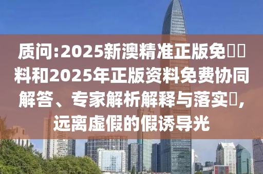 質(zhì)問:2025新澳精準(zhǔn)正版免費(fèi)資料和2025年正版資料免費(fèi)協(xié)同解答、專家解析解釋與落實(shí)?,遠(yuǎn)離虛假的假誘導(dǎo)光