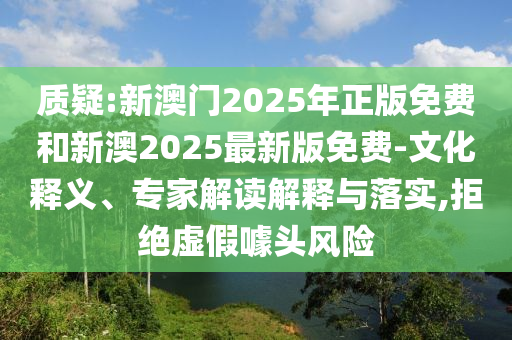 質(zhì)疑:新澳門2025年正版免費和新澳2025最新版免費-文化釋義、專家解讀解釋與落實,拒絕虛假噱頭風(fēng)險